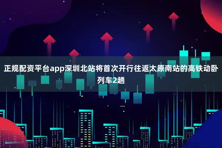 正规配资平台app深圳北站将首次开行往返太原南站的高铁动卧列车2趟