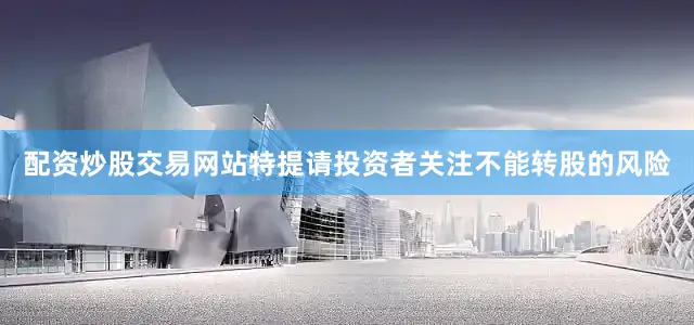 配资炒股交易网站特提请投资者关注不能转股的风险